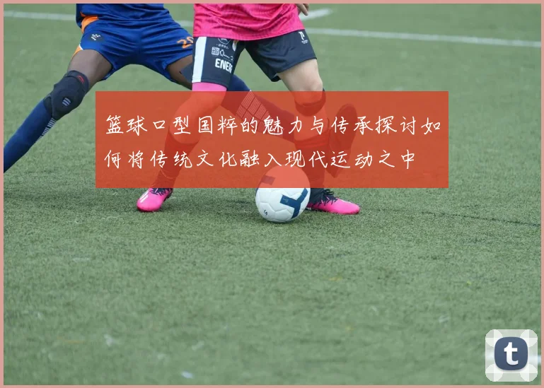 篮球口型国粹的魅力与传承探讨如何将传统文化融入现代运动之中