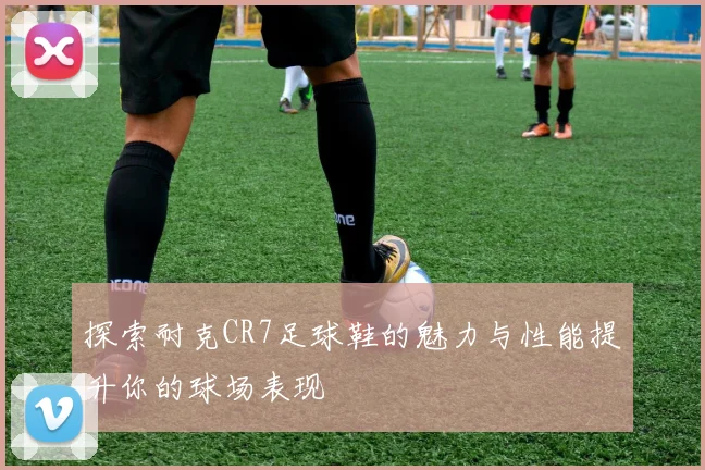 探索耐克CR7足球鞋的魅力与性能提升你的球场表现