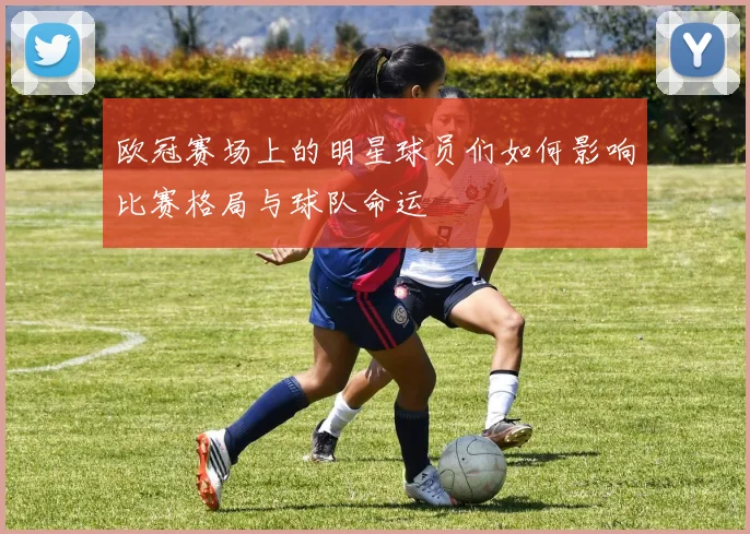 欧冠赛场上的明星球员们如何影响比赛格局与球队命运