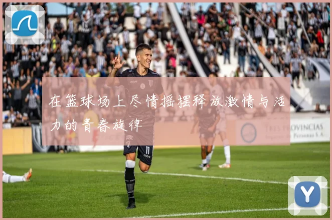 在篮球场上尽情摇摆释放激情与活力的青春旋律