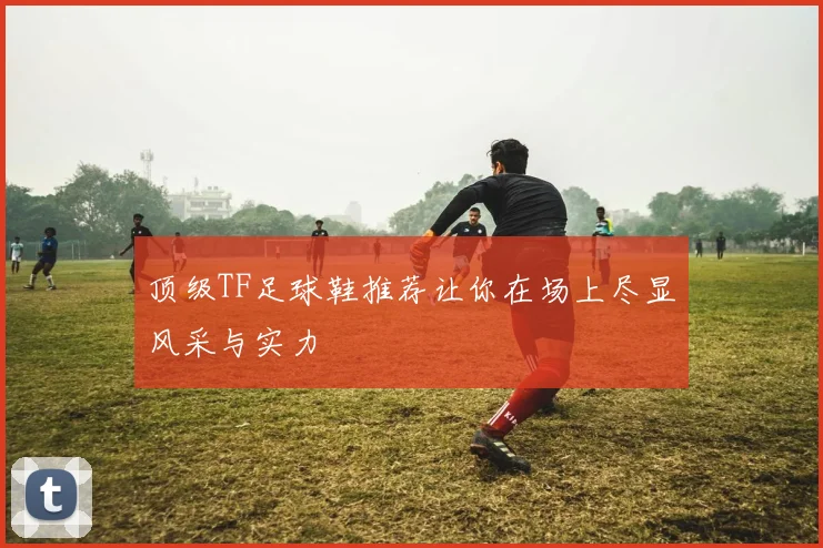 顶级TF足球鞋推荐让你在场上尽显风采与实力