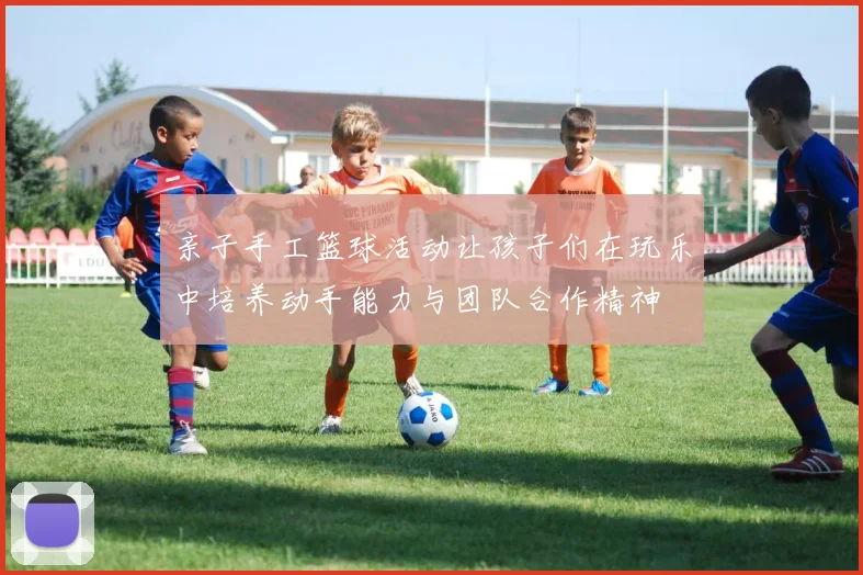 亲子手工篮球活动让孩子们在玩乐中培养动手能力与团队合作精神